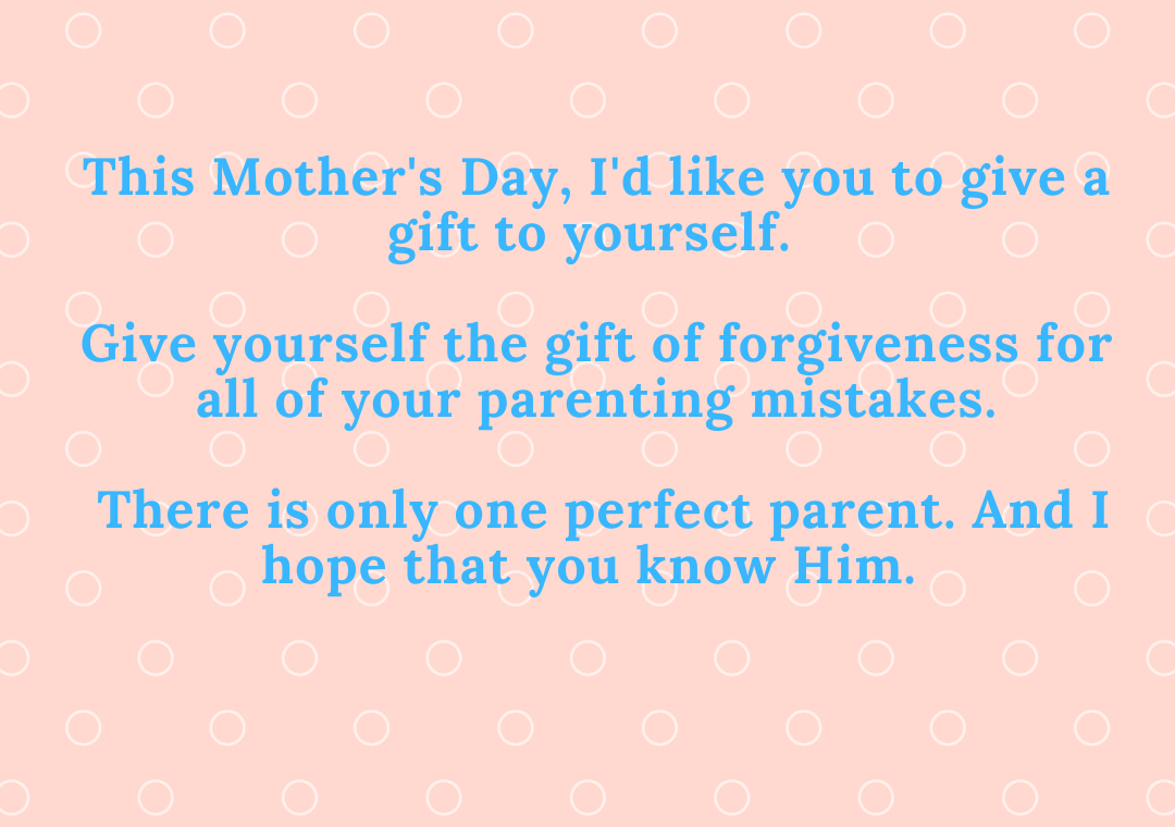 This Mother's Day, I'd like you to give a gift to yourself. Give yourself the gift of forgiveness for all of your parenting mistakes. There is only one perfect parent. And I hope that you know Him.